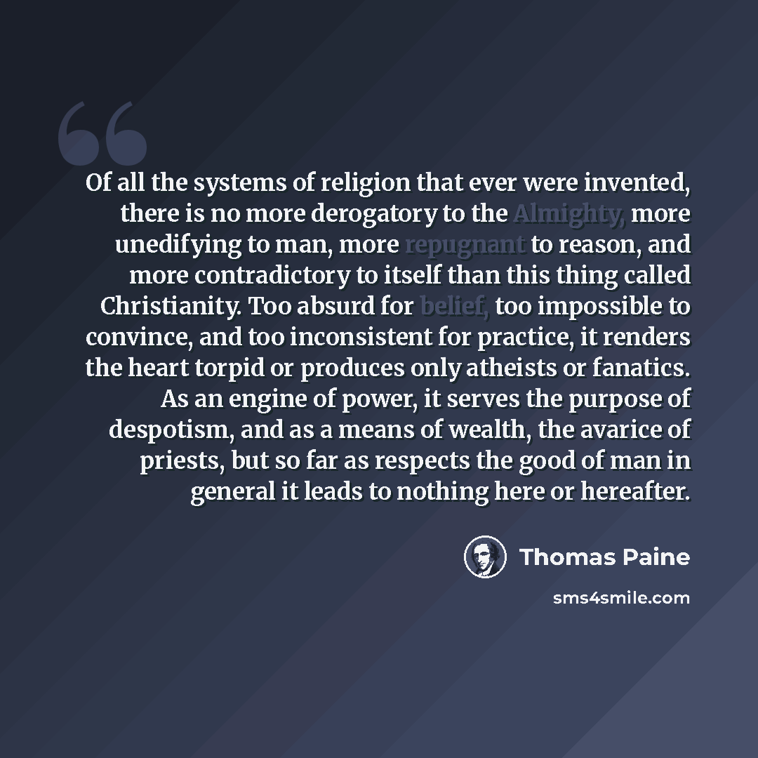 “Of all the systems of religion that ever were invented, there is no more derogatory to the Almighty, more unedifying to man, more repugnant to reason, and more contradictory to itself than this thing called Christianity. Too absurd for belief, too impossible to convince, and too inconsistent for…” quote by Thomas Paine