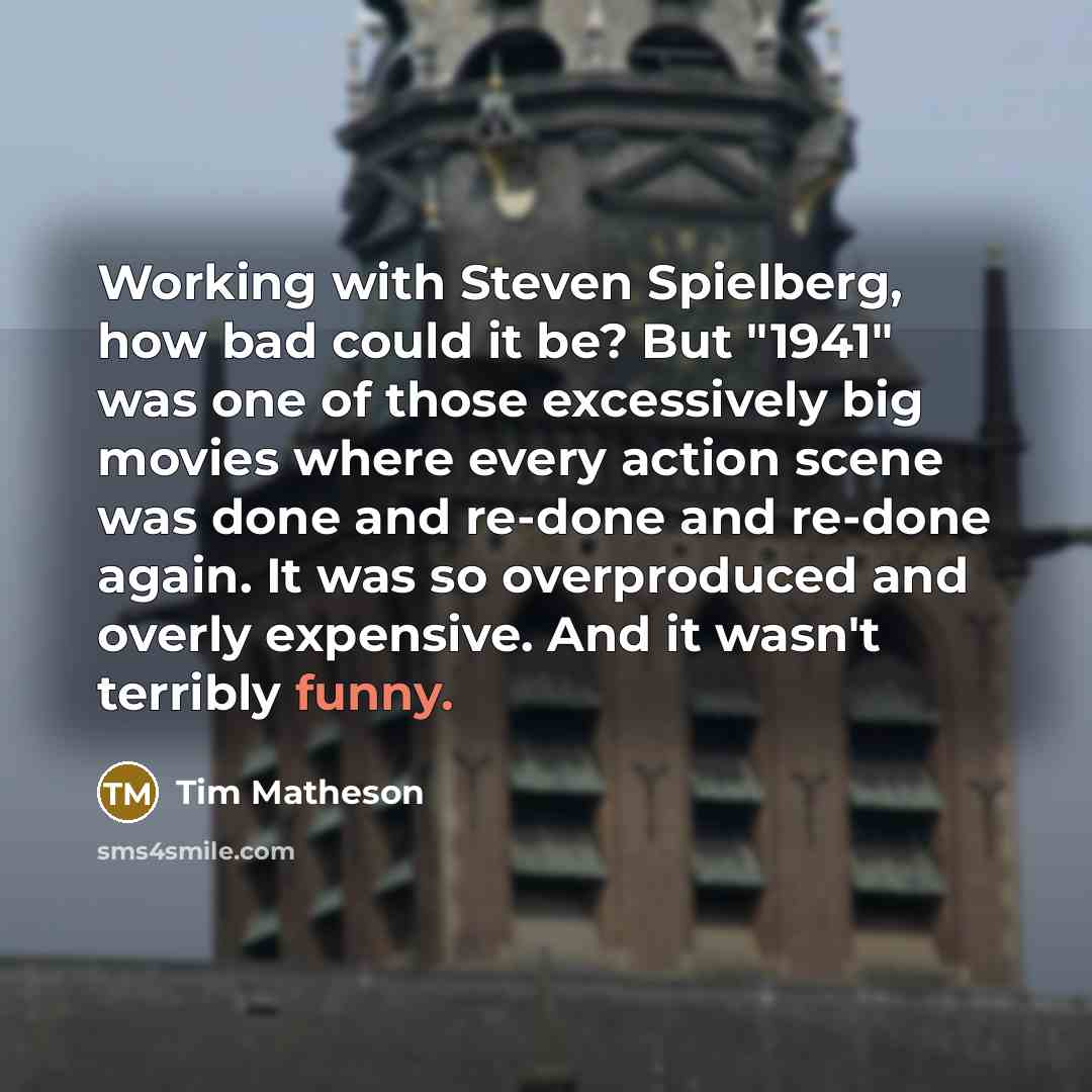 “Working with Steven Spielberg, how bad could it be? But "1941" was one of those excessively big movies where every action scene was done and re-done and re-done again. It was so overproduced and overly expensive. And it wasn't terribly funny.” quote by Tim Matheson