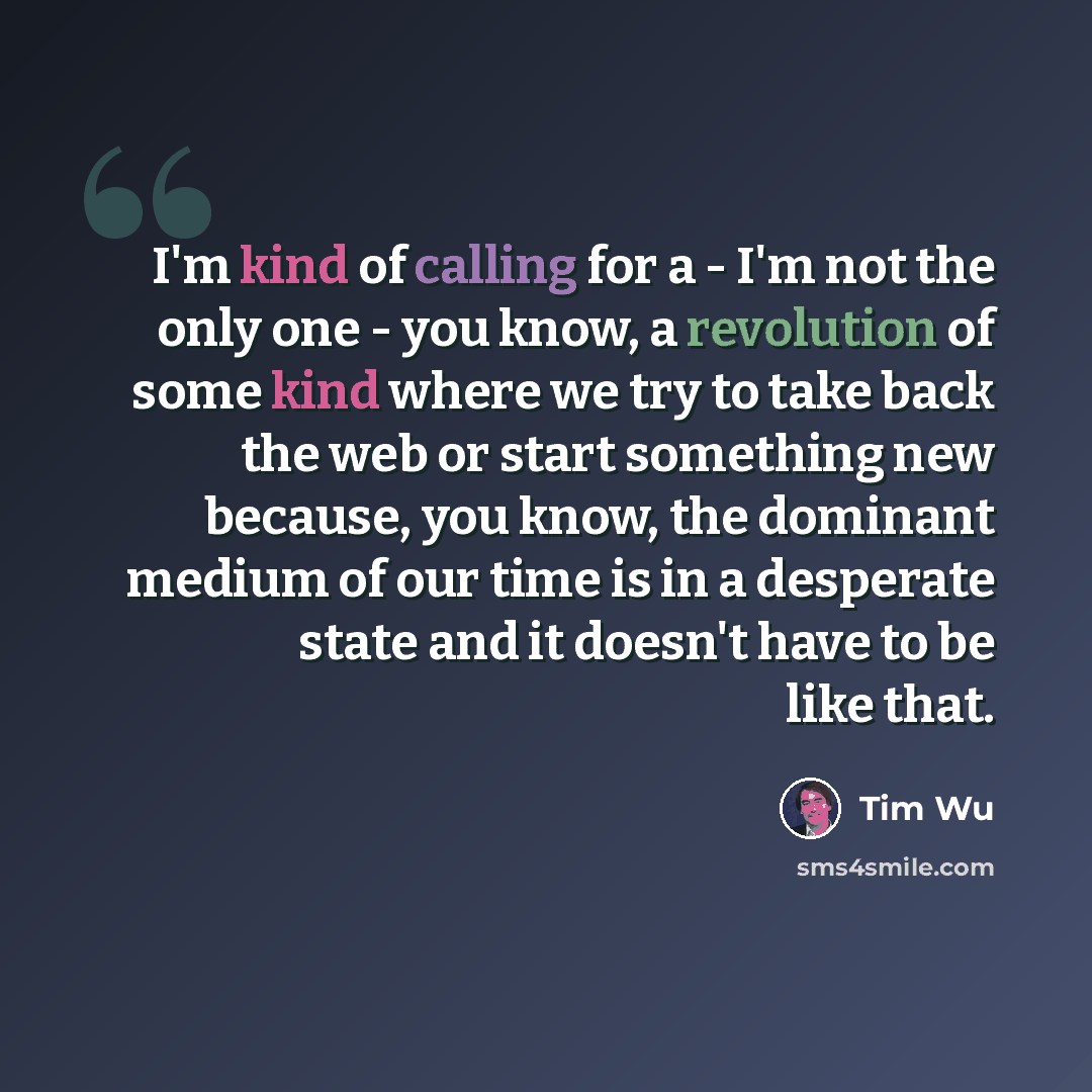 “I'm kind of calling for a - I'm not the only one - you know, a revolution of some kind where we try to take back the web or start something new because, you know, the dominant medium of our time is in a desperate state and it doesn't have to be like that.” quote by Tim Wu