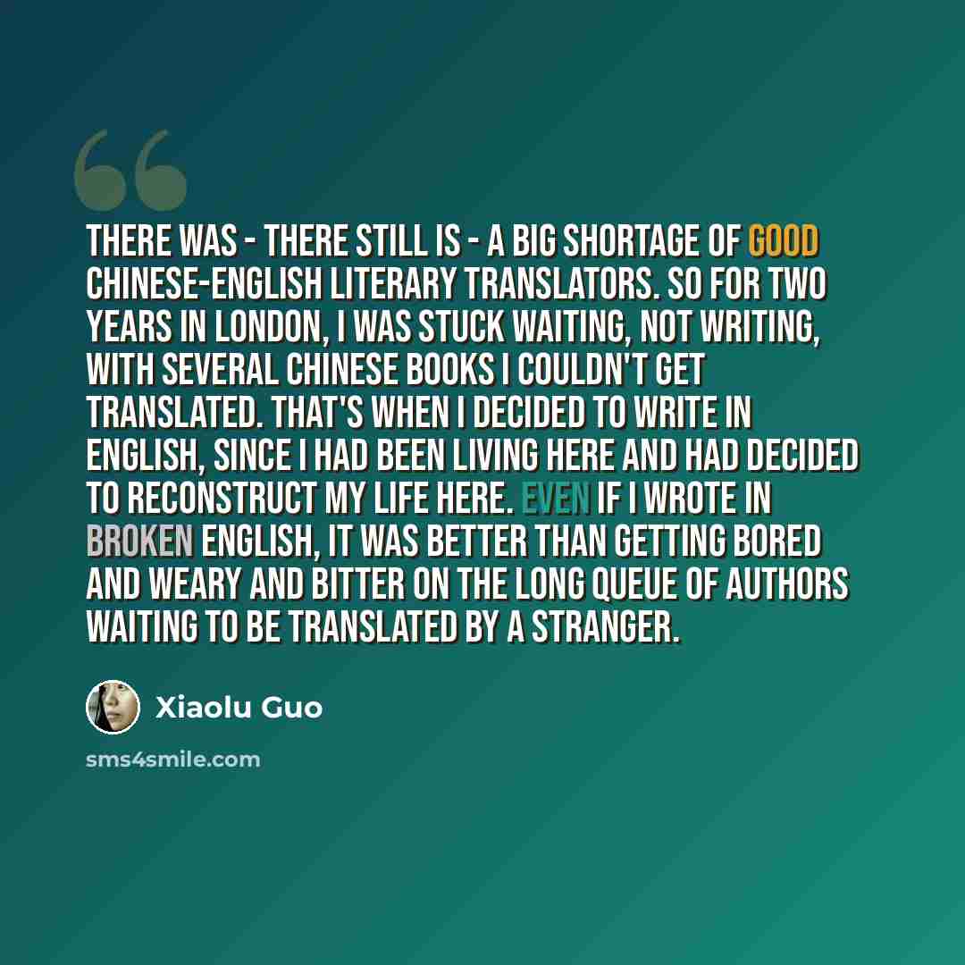 “There was - there still is - a big shortage of good Chinese-English literary translators. So for two years in London, I was stuck waiting, not writing, with several Chinese books I couldn't get translated. That's when I decided to write in English, since I had been living here and had decided to…” quote by Xiaolu Guo