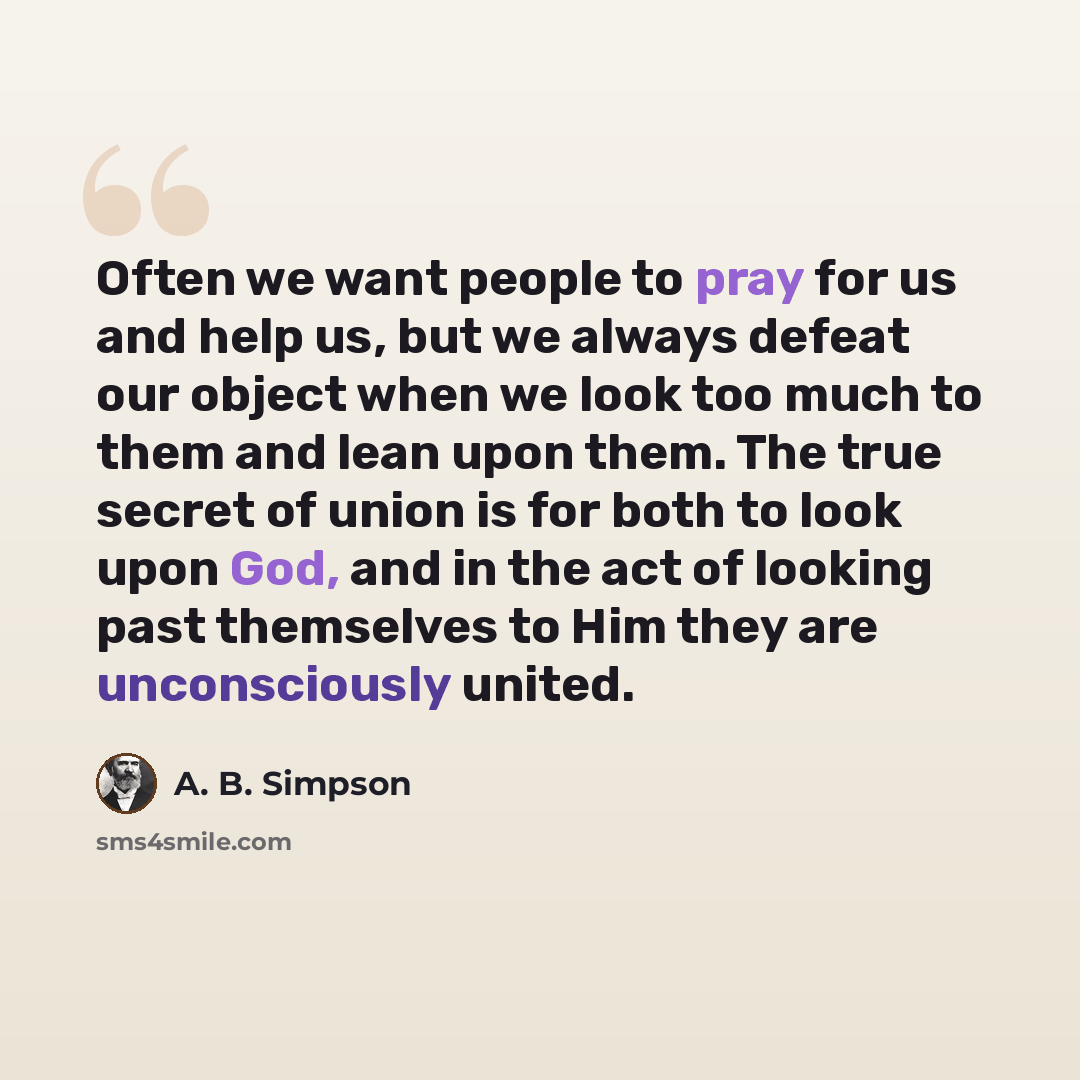 “Often we want people to pray for us and help us, but we always defeat our object when we look too much to them and lean upon them. The true secret of union is for both to look upon God, and in the act of looking past themselves to Him they are unconsciously united.” quote by A. B. Simpson
