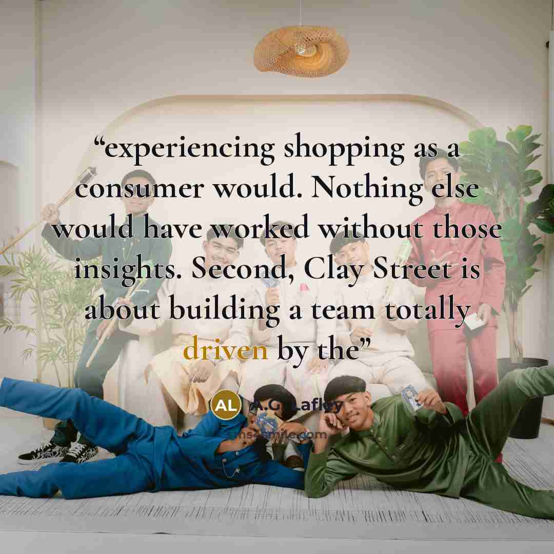 “experiencing shopping as a consumer would. Nothing else would have worked without those insights. Second, Clay Street is about building a team totally driven by the” quote by A.G. Lafley