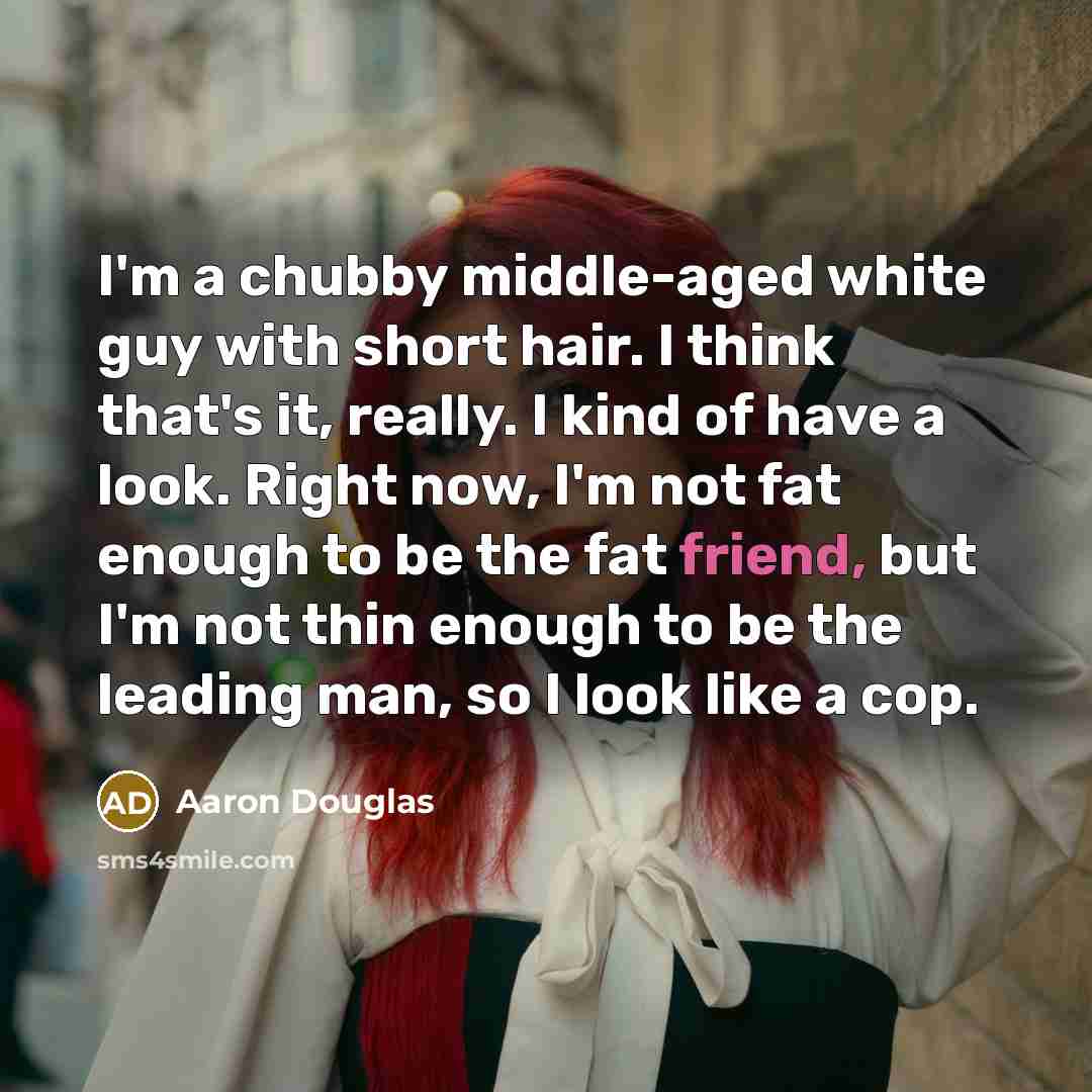 “I'm a chubby middle-aged white guy with short hair. I think that's it, really. I kind of have a look. Right now, I'm not fat enough to be the fat friend, but I'm not thin enough to be the leading man, so I look like a cop.” quote by Aaron Douglas