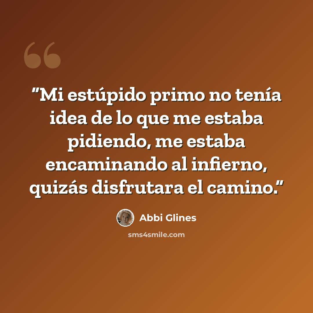 “Mi estúpido primo no tenía idea de lo que me estaba pidiendo, me estaba encaminando al infierno, quizás disfrutara el camino.” quote by Abbi Glines