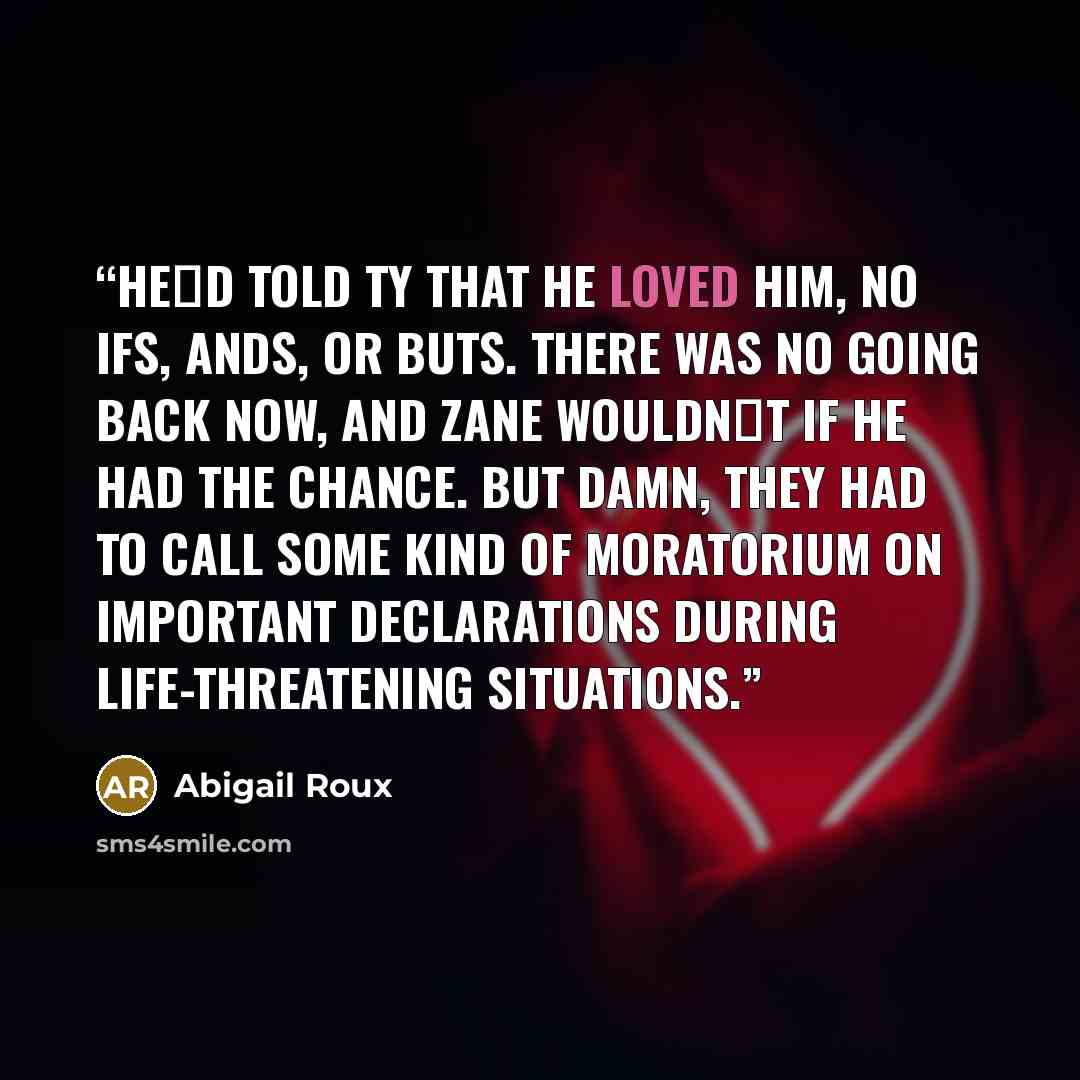 “He‟d told Ty that he loved him, no ifs, ands, or buts. There was no going back now, and Zane wouldn‟t if he had the chance. But damn, they had to call some kind of moratorium on important declarations during life-threatening situations.” quote by Abigail Roux