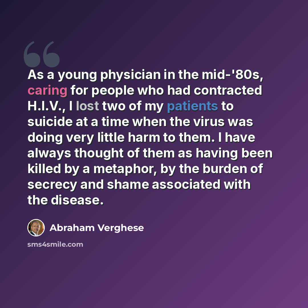 “As a young physician in the mid-'80s, caring for people who had contracted H.I.V., I lost two of my patients to suicide at a time when the virus was doing very little harm to them. I have always thought of them as having been killed by a metaphor, by the burden of secrecy and shame associated with…” quote by Abraham Verghese