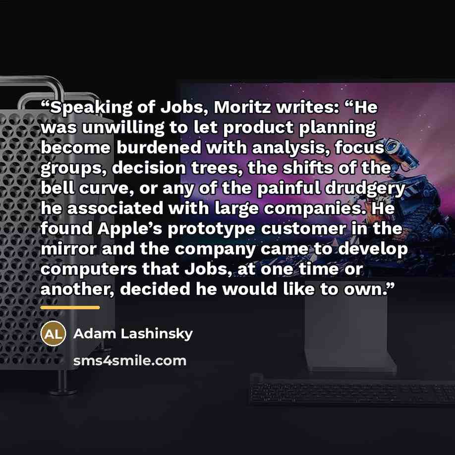 “Speaking of Jobs, Moritz writes: “He was unwilling to let product planning become burdened with analysis, focus groups, decision trees, the shifts of the bell curve, or any of the painful drudgery he associated with large companies. He found Apple’s prototype customer in the mirror and the company…” quote by Adam Lashinsky