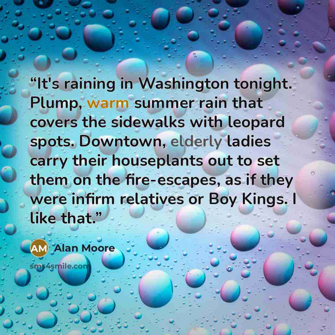 “It's raining in Washington tonight. Plump, warm summer rain that covers the sidewalks with leopard spots. Downtown, elderly ladies carry their houseplants out to set them on the fire-escapes, as if they were infirm relatives or Boy Kings. I like that.” quote by Alan Moore
