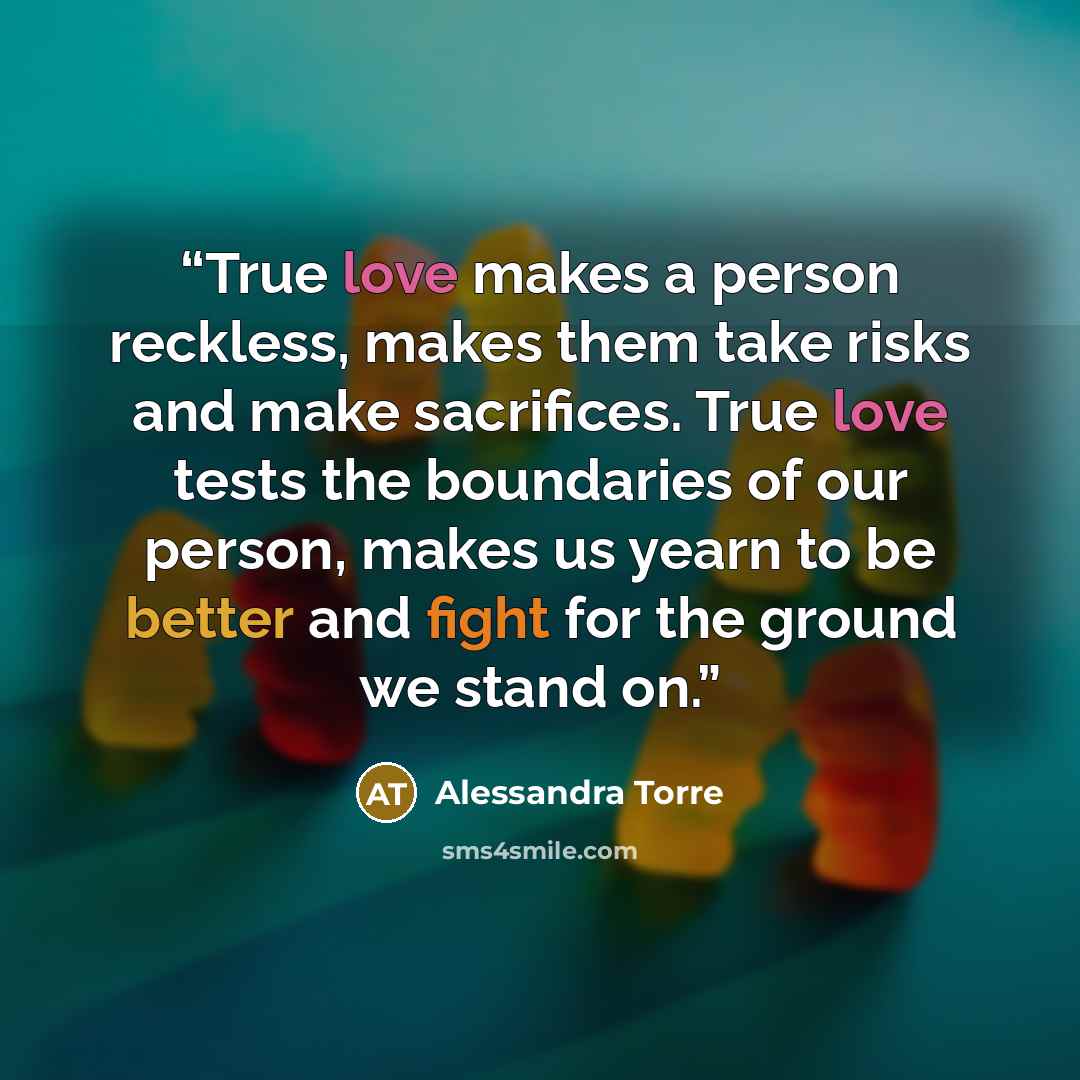 “True love makes a person reckless, makes them take risks and make sacrifices. True love tests the boundaries of our person, makes us yearn to be better and fight for the ground we stand on.” quote by Alessandra Torre