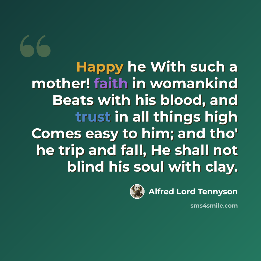 “Happy he With such a mother! faith in womankind Beats with his blood, and trust in all things high Comes easy to him; and tho' he trip and fall, He shall not blind his soul with clay.” quote by Alfred Lord Tennyson