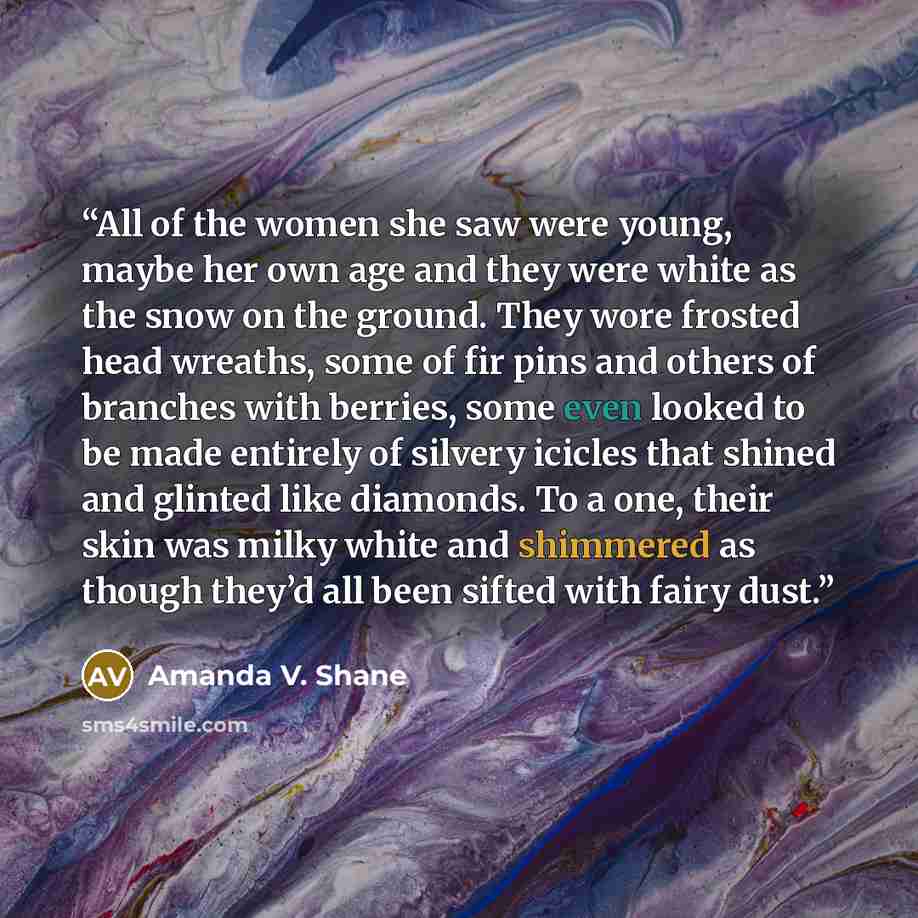 “All of the women she saw were young, maybe her own age and they were white as the snow on the ground. They wore frosted head wreaths, some of fir pins and others of branches with berries, some even looked to be made entirely of silvery icicles that shined and glinted like diamonds. To a one, their…” quote by Amanda V. Shane