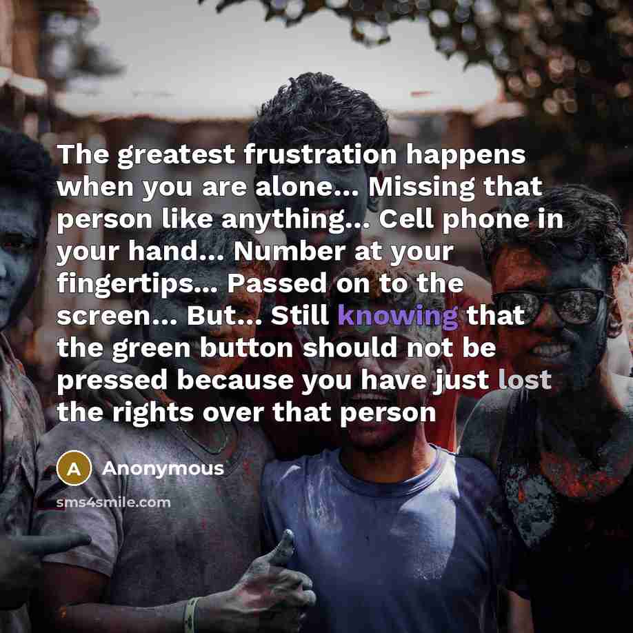 “The greatest frustration happens when you are alone… Missing that person like anything… Cell phone in your hand… Number at your fingertips... Passed on to the screen… But… Still knowing that the green button should not be pressed because you have just lost the rights over that person” quote by Anonymous