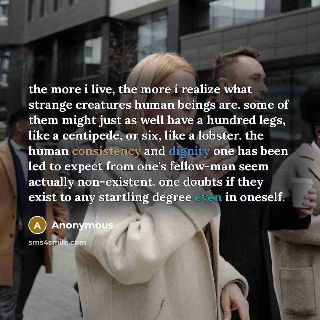 “the more i live, the more i realize what strange creatures human beings are. some of them might just as well have a hundred legs, like a centipede, or six, like a lobster. the human consistency and dignity one has been led to expect from one's fellow-man seem actually non-existent. one doubts if…” quote by Anonymous