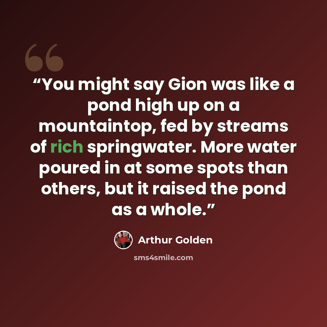 “You might say Gion was like a pond high up on a mountaintop, fed by streams of rich springwater. More water poured in at some spots than others, but it raised the pond as a whole.” quote by Arthur Golden