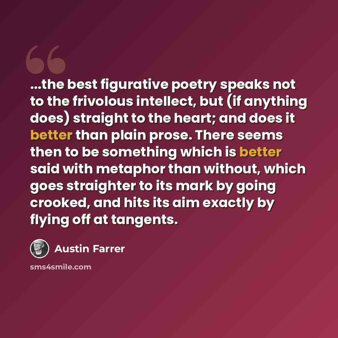 “...the best figurative poetry speaks not to the frivolous intellect, but (if anything does) straight to the heart; and does it better than plain prose. There seems then to be something which is better said with metaphor than without, which goes straighter to its mark by going crooked, and hits its…” quote by Austin Farrer