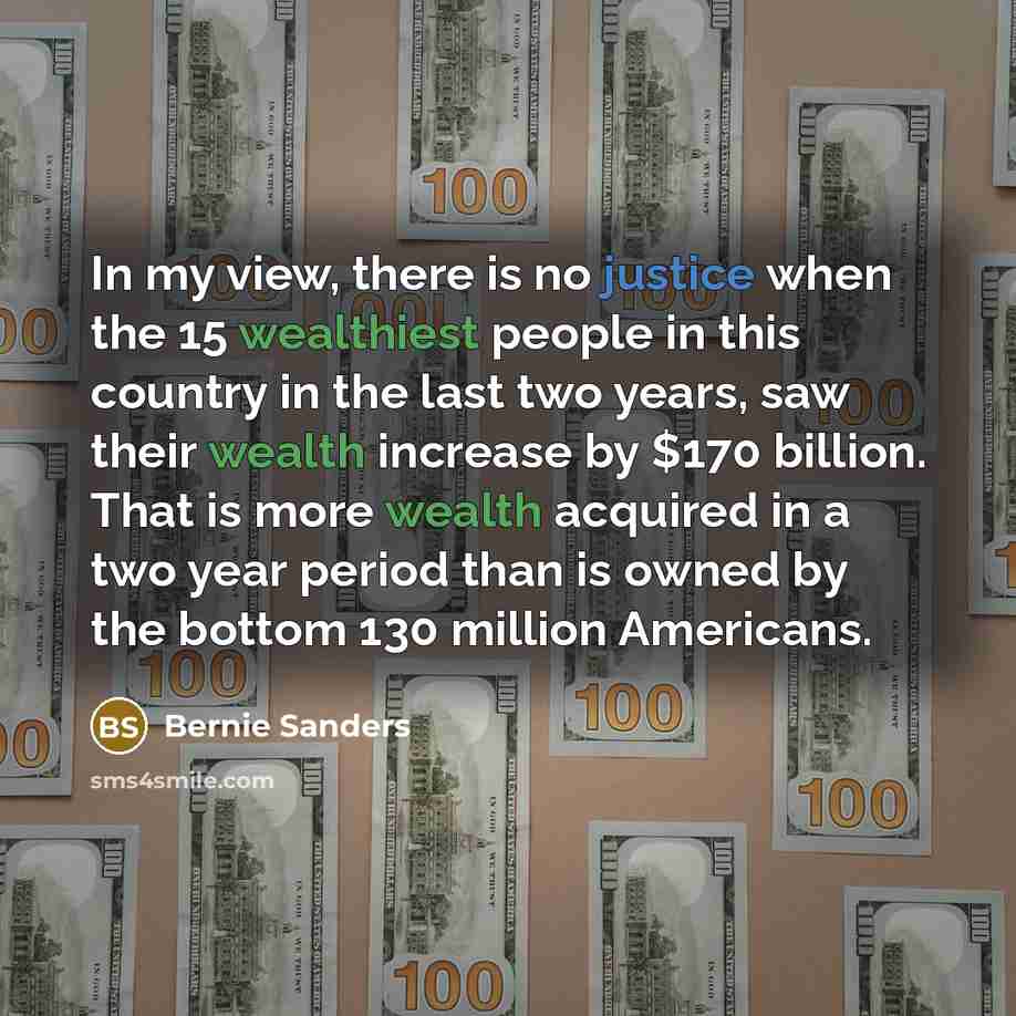 “In my view, there is no justice when the 15 wealthiest people in this country in the last two years, saw their wealth increase by $170 billion. That is more wealth acquired in a two year period than is owned by the bottom 130 million Americans.” quote by Bernie Sanders