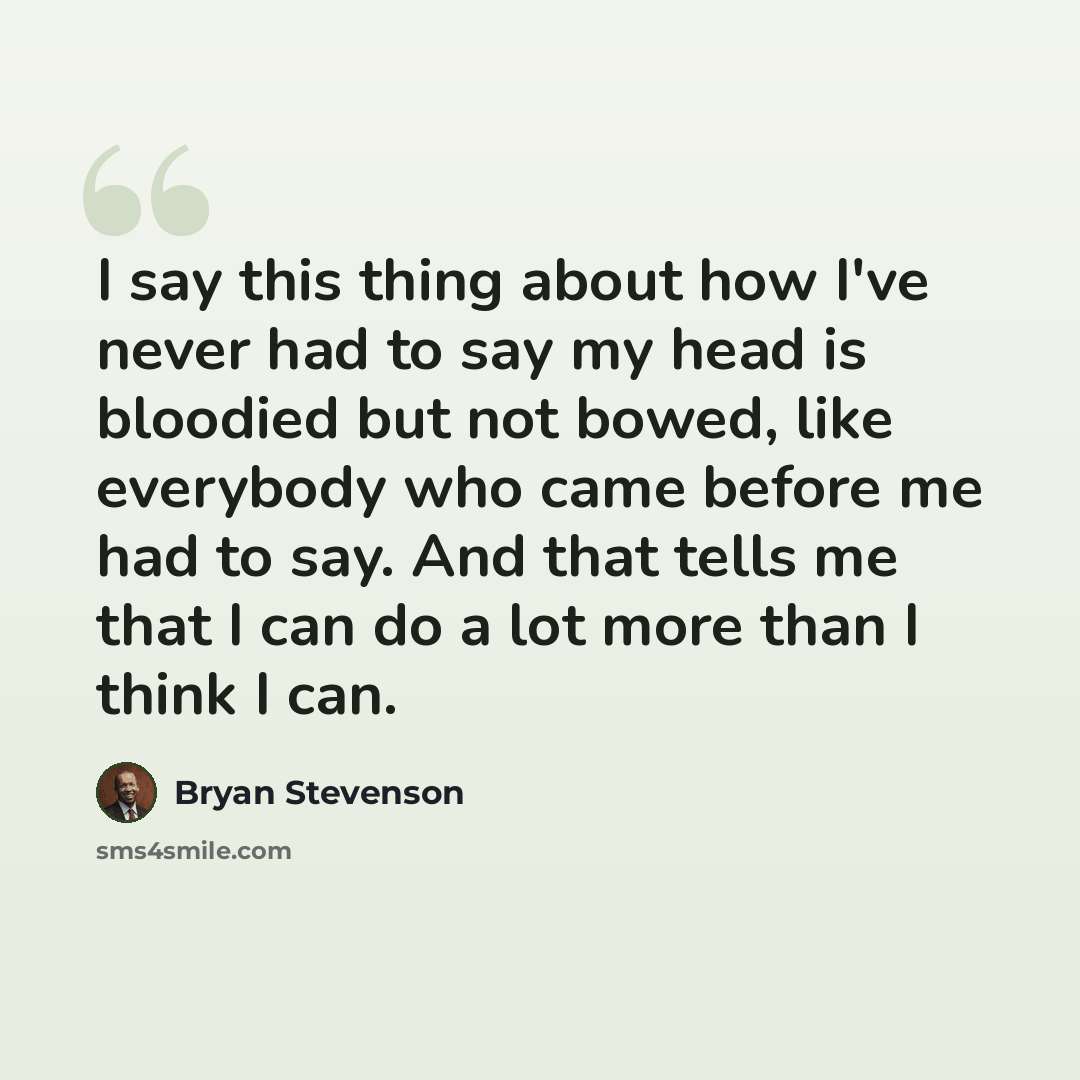 “I say this thing about how I've never had to say my head is bloodied but not bowed, like everybody who came before me had to say. And that tells me that I can do a lot more than I think I can.” quote by Bryan Stevenson