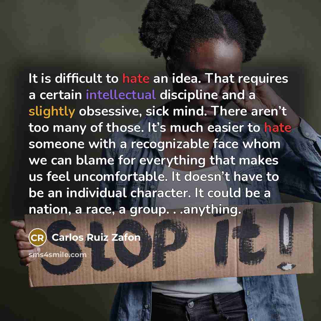 “It is difficult to hate an idea. That requires a certain intellectual discipline and a slightly obsessive, sick mind. There aren’t too many of those. It’s much easier to hate someone with a recognizable face whom we can blame for everything that makes us feel uncomfortable. It doesn’t have to be…” quote by Carlos Ruiz Zafon