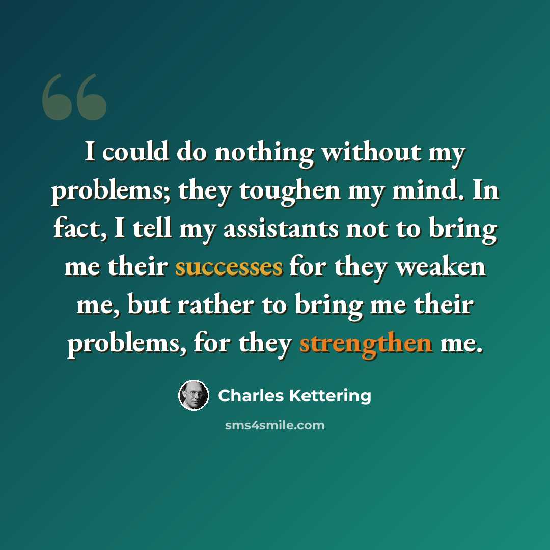 “I could do nothing without my problems; they toughen my mind. In fact, I tell my assistants not to bring me their successes for they weaken me, but rather to bring me their problems, for they strengthen me.” quote by Charles Kettering