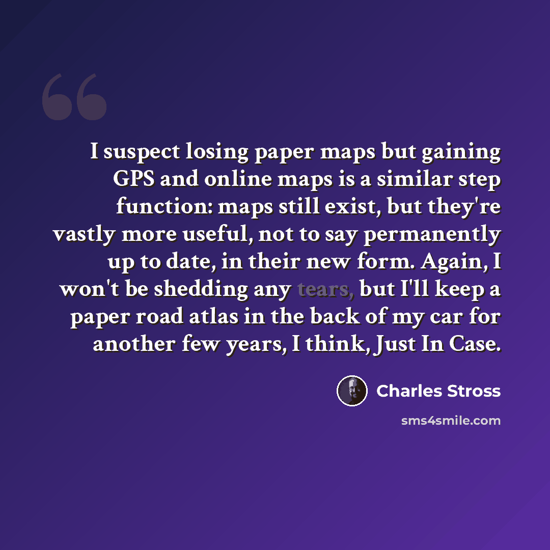 “I suspect losing paper maps but gaining GPS and online maps is a similar step function: maps still exist, but they're vastly more useful, not to say permanently up to date, in their new form. Again, I won't be shedding any tears, but I'll keep a paper road atlas in the back of my car for another…” quote by Charles Stross