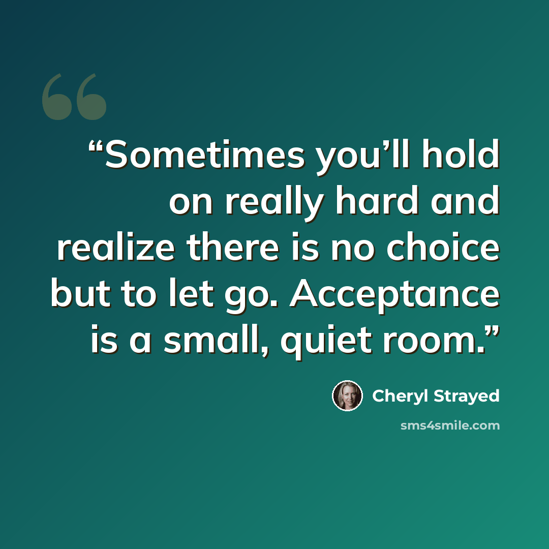 “Sometimes you’ll hold on really hard and realize there is no choice but to let go. Acceptance is a small, quiet room.” quote by Cheryl Strayed