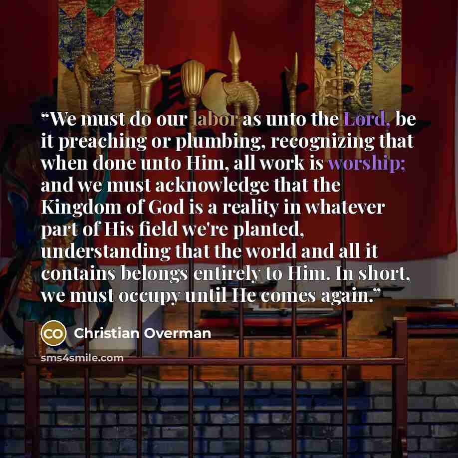 “We must do our labor as unto the Lord, be it preaching or plumbing, recognizing that when done unto Him, all work is worship; and we must acknowledge that the Kingdom of God is a reality in whatever part of His field we're planted, understanding that the world and all it contains belongs entirely…” quote by Christian Overman