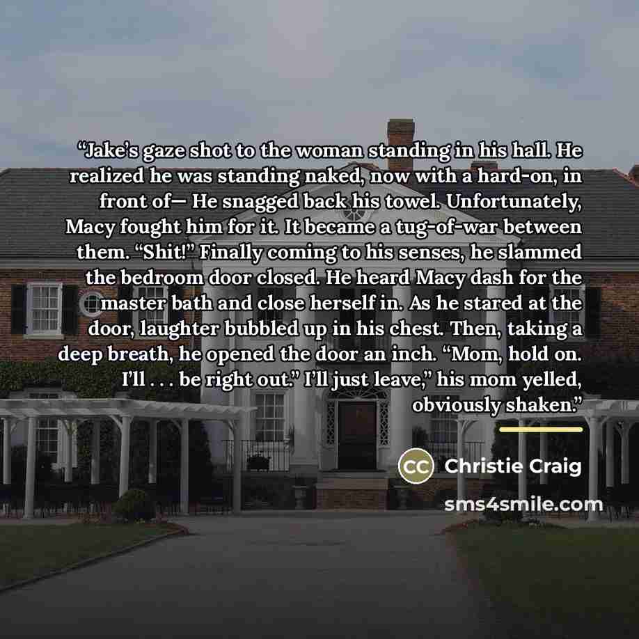 “Jake’s gaze shot to the woman standing in his hall. He realized he was standing naked, now with a hard-on, in front of— He snagged back his towel. Unfortunately, Macy fought him for it. It became a tug-of-war between them. “Shit!” Finally coming to his senses, he slammed the bedroom door closed…” quote by Christie Craig