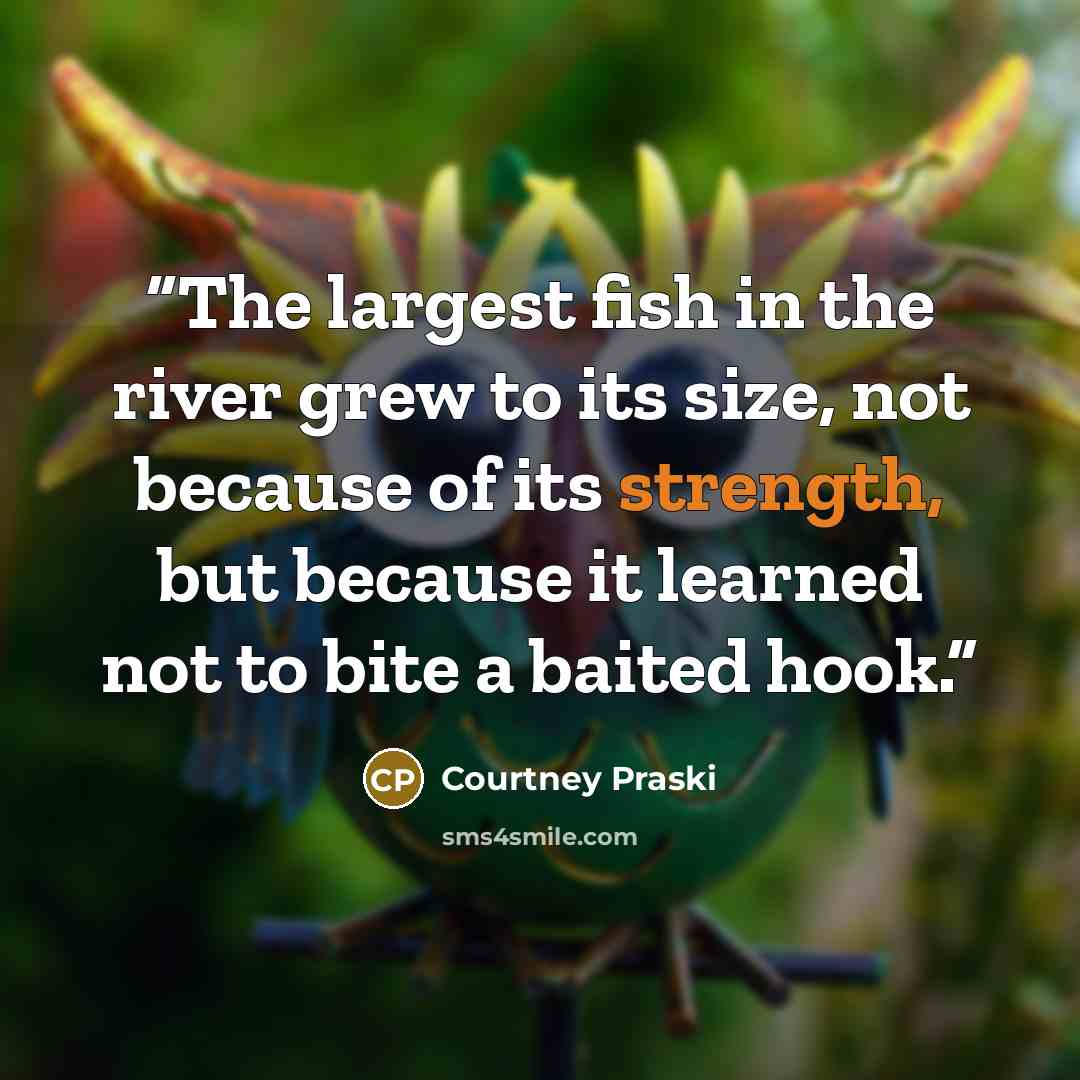 “The largest fish in the river grew to its size, not because of its strength, but because it learned not to bite a baited hook.” quote by Courtney Praski