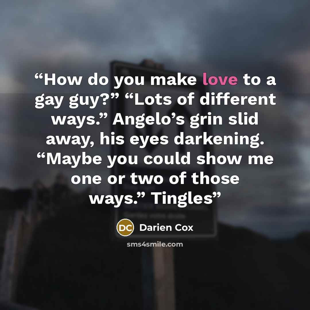“How do you make love to a gay guy?” “Lots of different ways.” Angelo’s grin slid away, his eyes darkening. “Maybe you could show me one or two of those ways.” Tingles” quote by Darien Cox