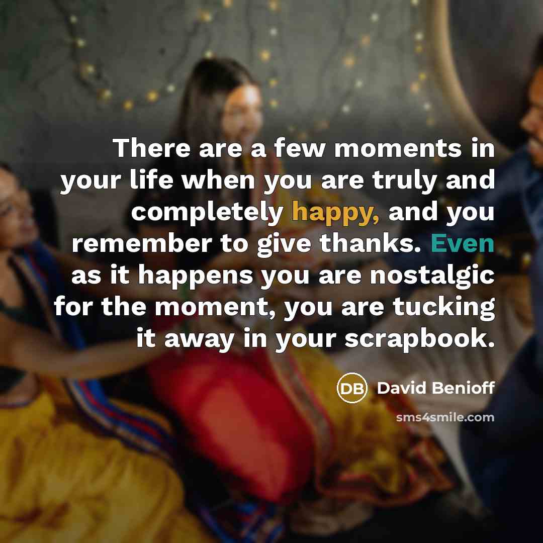 “There are a few moments in your life when you are truly and completely happy, and you remember to give thanks. Even as it happens you are nostalgic for the moment, you are tucking it away in your scrapbook.” quote by David Benioff
