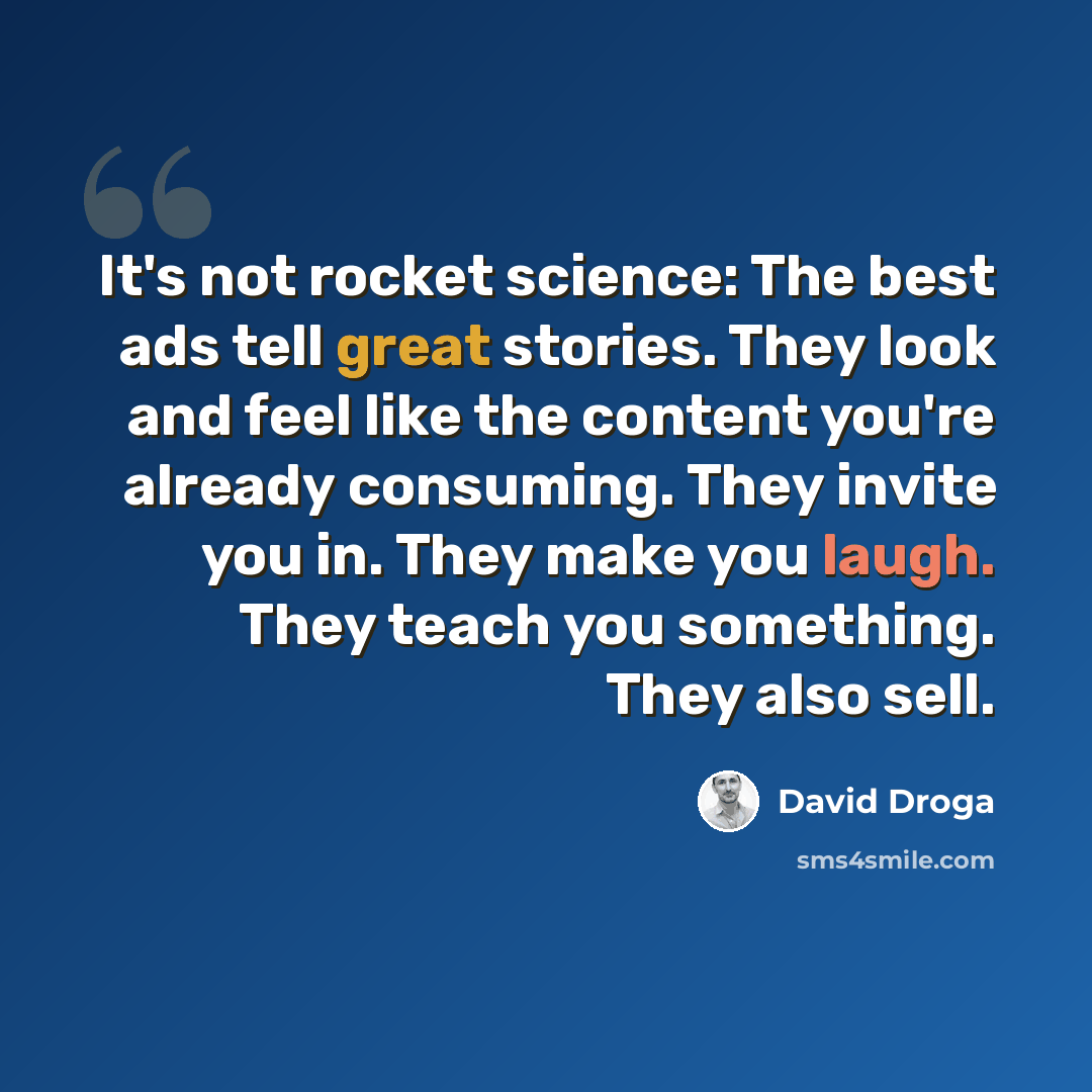 “It's not rocket science: The best ads tell great stories. They look and feel like the content you're already consuming. They invite you in. They make you laugh. They teach you something. They also sell.” quote by David Droga