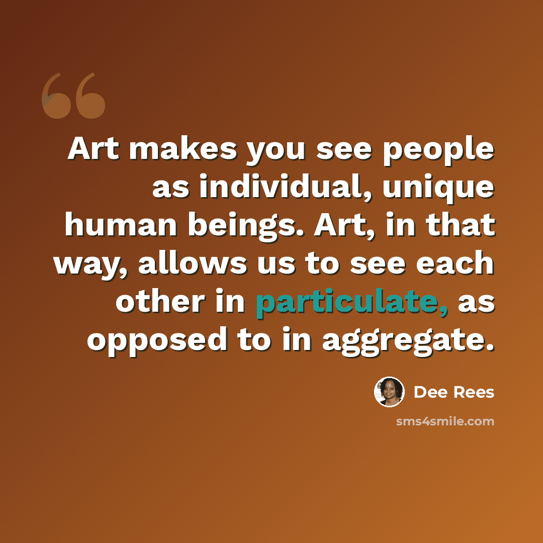 “Art makes you see people as individual, unique human beings. Art, in that way, allows us to see each other in particulate, as opposed to in aggregate.” quote by Dee Rees