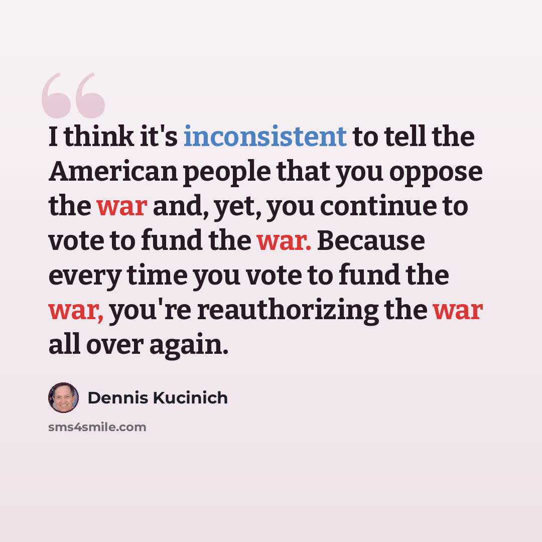 “I think it's inconsistent to tell the American people that you oppose the war and, yet, you continue to vote to fund the war. Because every time you vote to fund the war, you're reauthorizing the war all over again.” quote by Dennis Kucinich