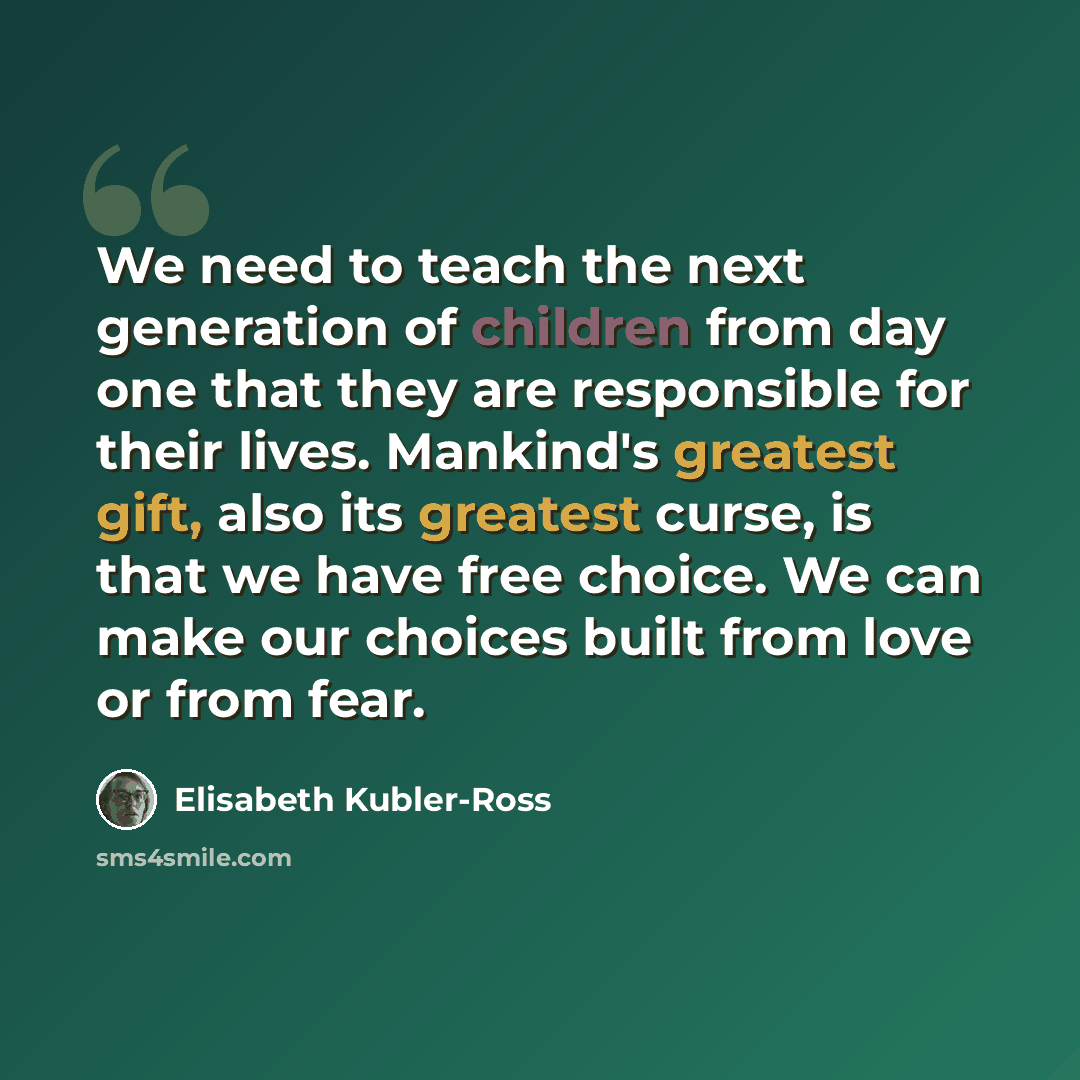 “We need to teach the next generation of children from day one that they are responsible for their lives. Mankind's greatest gift, also its greatest curse, is that we have free choice. We can make our choices built from love or from fear.” quote by Elisabeth Kubler-Ross
