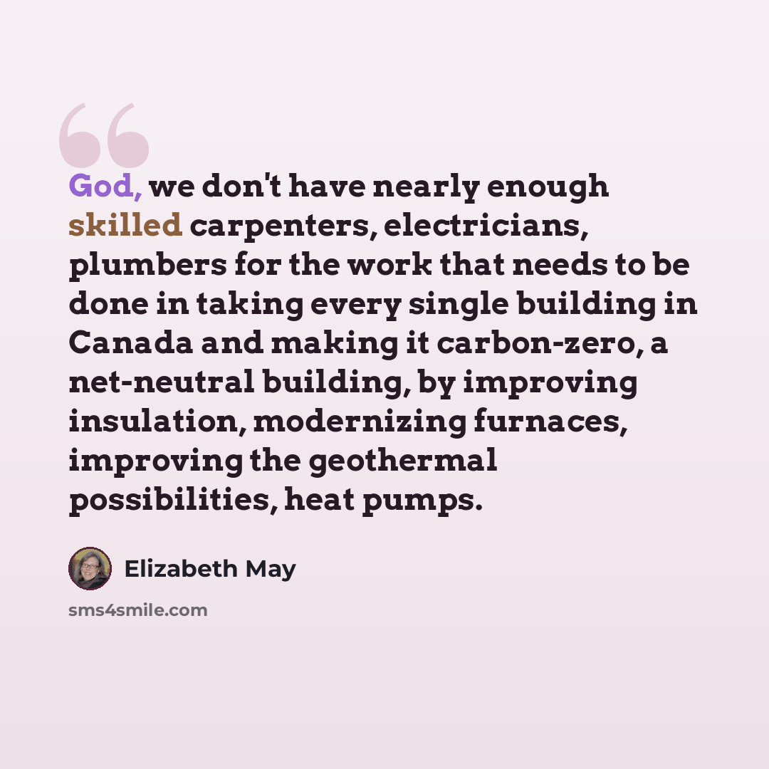 “God, we don't have nearly enough skilled carpenters, electricians, plumbers for the work that needs to be done in taking every single building in Canada and making it carbon-zero, a net-neutral building, by improving insulation, modernizing furnaces, improving the geothermal possibilities, heat…” quote by Elizabeth May