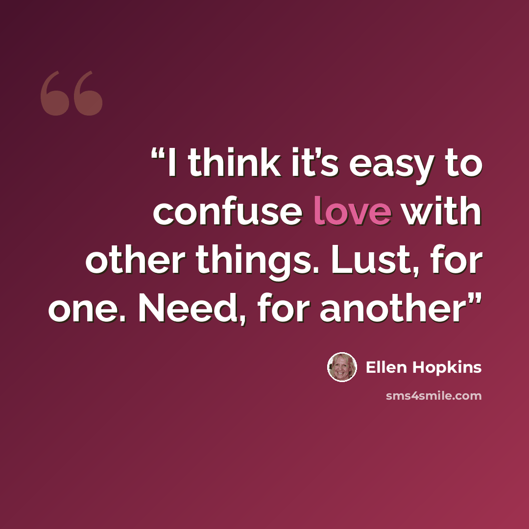 “I think it’s easy to confuse love with other things. Lust, for one. Need, for another” quote by Ellen Hopkins