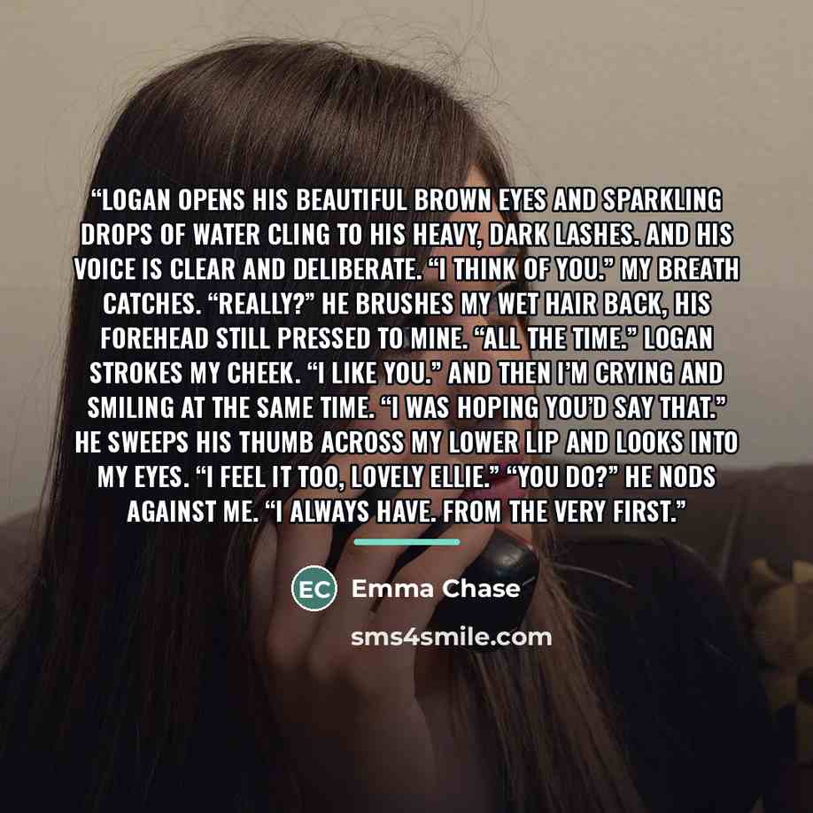“Logan opens his beautiful brown eyes and sparkling drops of water cling to his heavy, dark lashes. And his voice is clear and deliberate. “I think of you.” My breath catches. “Really?” He brushes my wet hair back, his forehead still pressed to mine. “All the time.” Logan strokes my cheek. “I like…” quote by Emma Chase