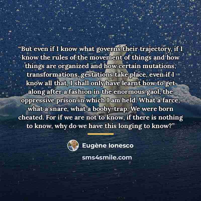 “But even if I know what governs their trajectory, if I know the rules of the movement of things and how things are organized and how certain mutations, transformations, gestations take place, even if I know all that, I shall only have learnt how to get along after a fashion in the enormous gaol…” quote by Eugène Ionesco