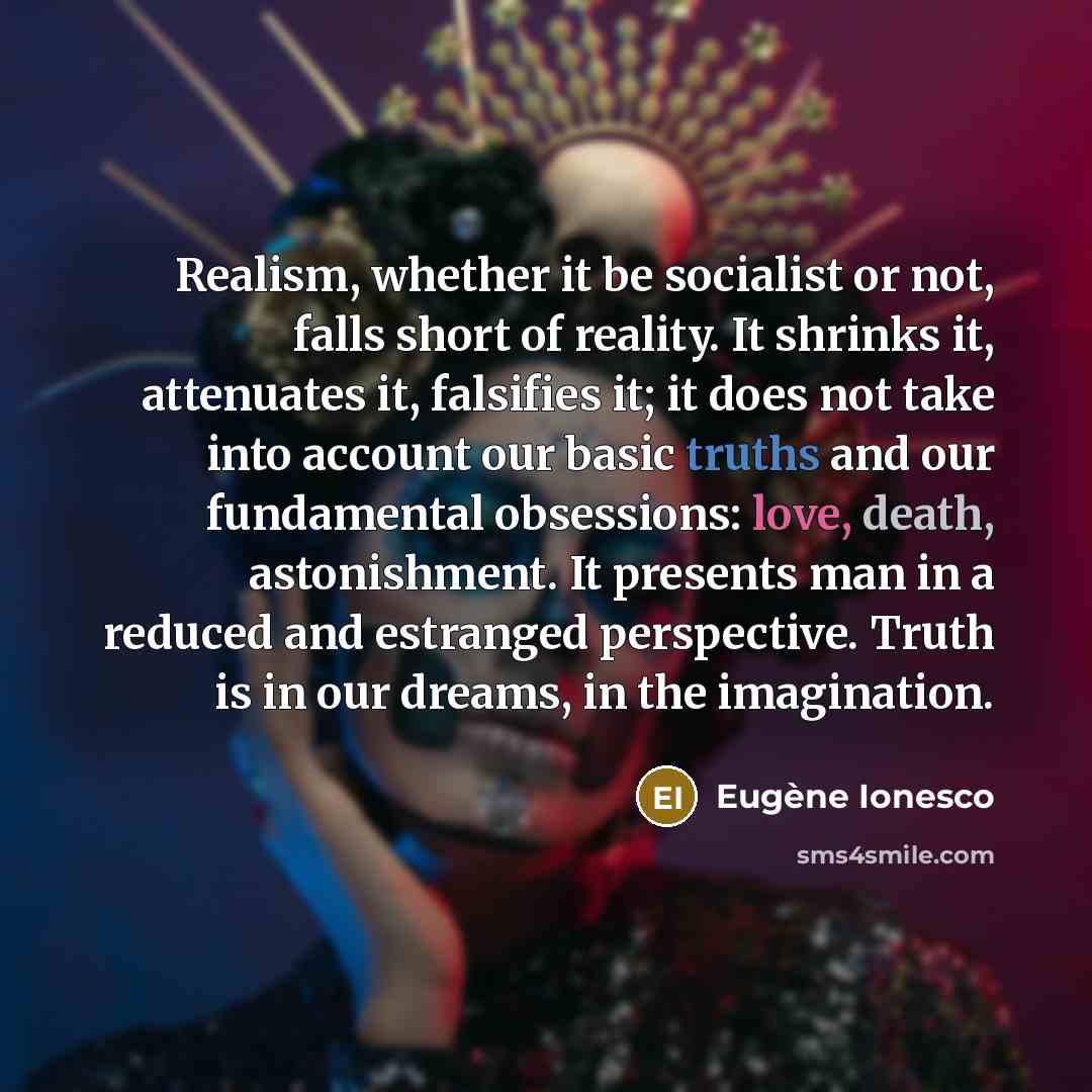 “Realism, whether it be socialist or not, falls short of reality. It shrinks it, attenuates it, falsifies it; it does not take into account our basic truths and our fundamental obsessions: love, death, astonishment. It presents man in a reduced and estranged perspective. Truth is in our dreams, in…” quote by Eugene Ionesco