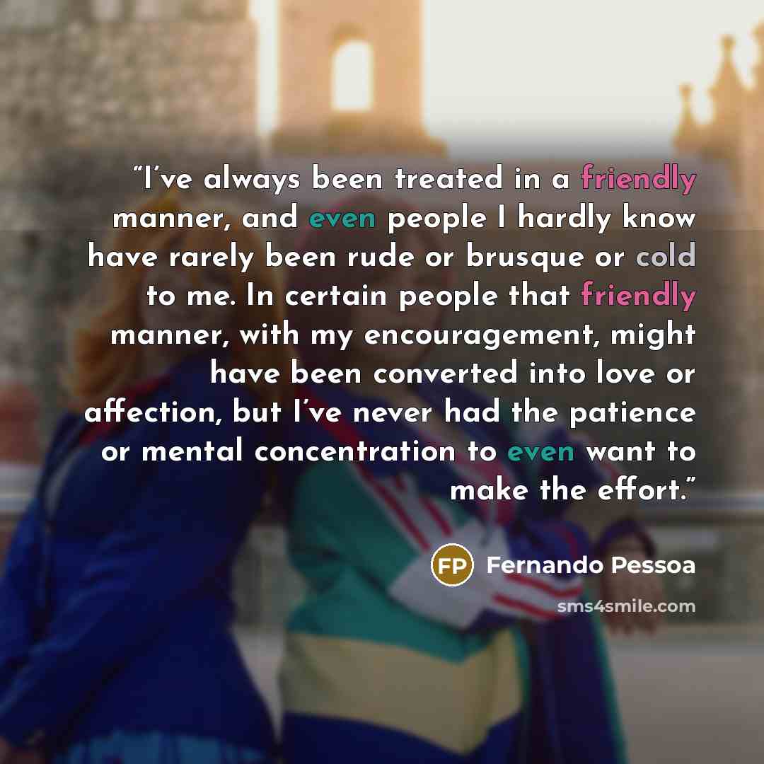 “I’ve always been treated in a friendly manner, and even people I hardly know have rarely been rude or brusque or cold to me. In certain people that friendly manner, with my encouragement, might have been converted into love or affection, but I’ve never had the patience or mental concentration to…” quote by Fernando Pessoa