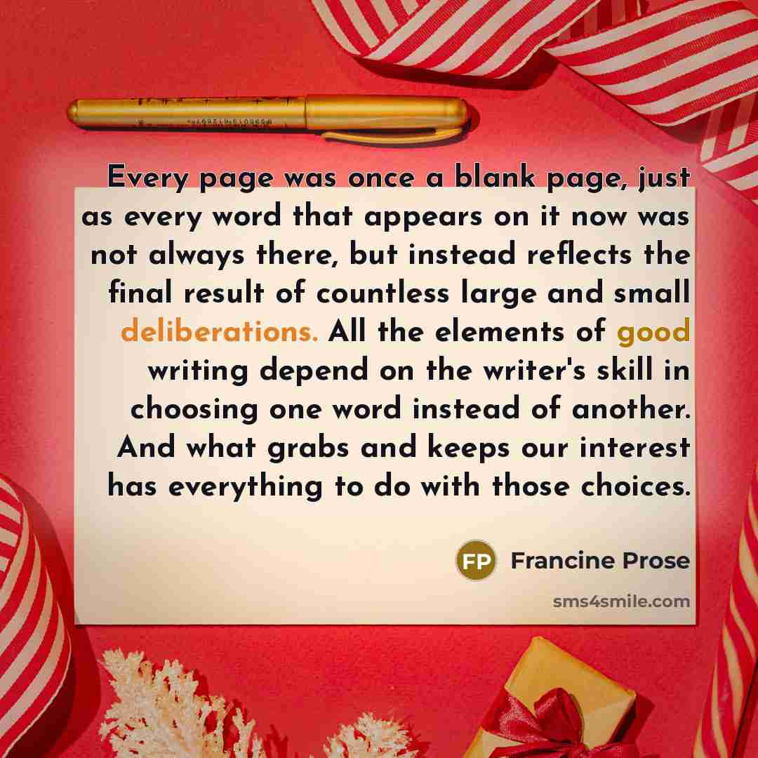 “Every page was once a blank page, just as every word that appears on it now was not always there, but instead reflects the final result of countless large and small deliberations. All the elements of good writing depend on the writer's skill in choosing one word instead of another. And what grabs…” quote by Francine Prose