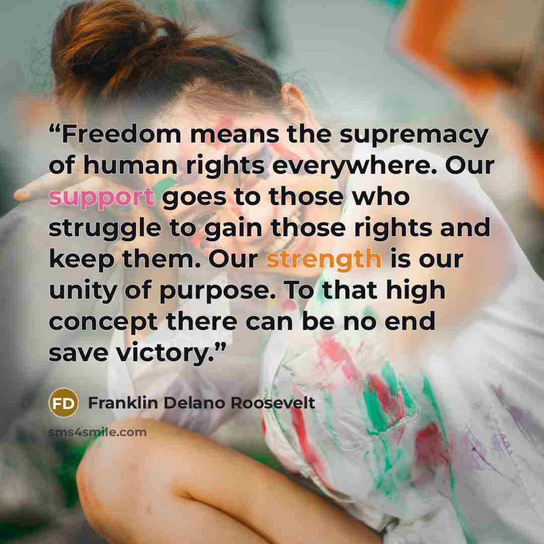“Freedom means the supremacy of human rights everywhere. Our support goes to those who struggle to gain those rights and keep them. Our strength is our unity of purpose. To that high concept there can be no end save victory.” quote by Franklin Delano Roosevelt