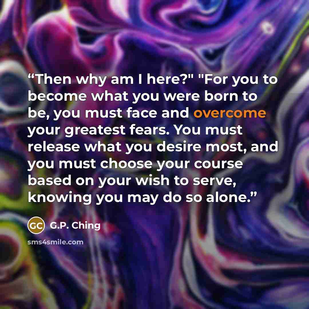 “Then why am I here?" "For you to become what you were born to be, you must face and overcome your greatest fears. You must release what you desire most, and you must choose your course based on your wish to serve, knowing you may do so alone.” quote by G.P. Ching