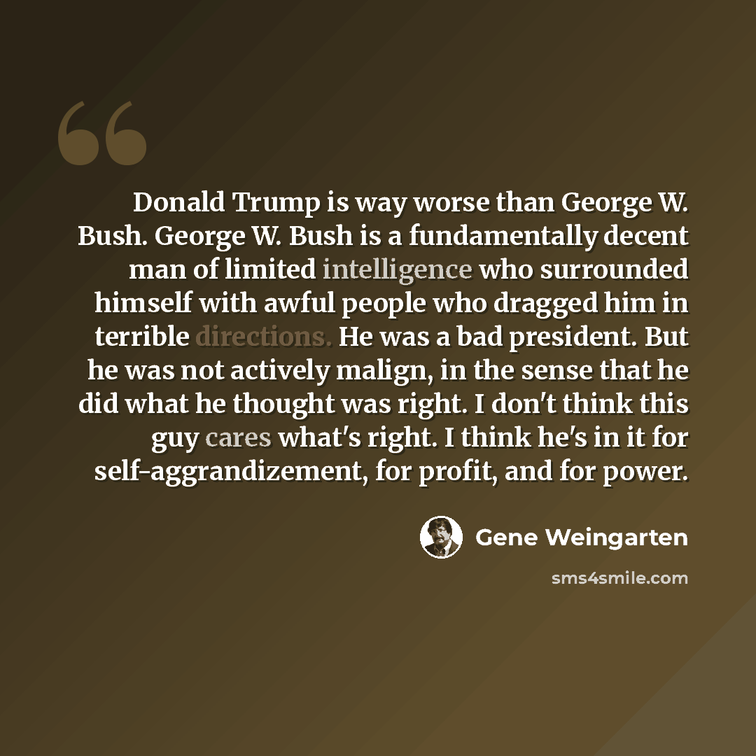 “Donald Trump is way worse than George W. Bush. George W. Bush is a fundamentally decent man of limited intelligence who surrounded himself with awful people who dragged him in terrible directions. He was a bad president. But he was not actively malign, in the sense that he did what he thought was…” quote by Gene Weingarten