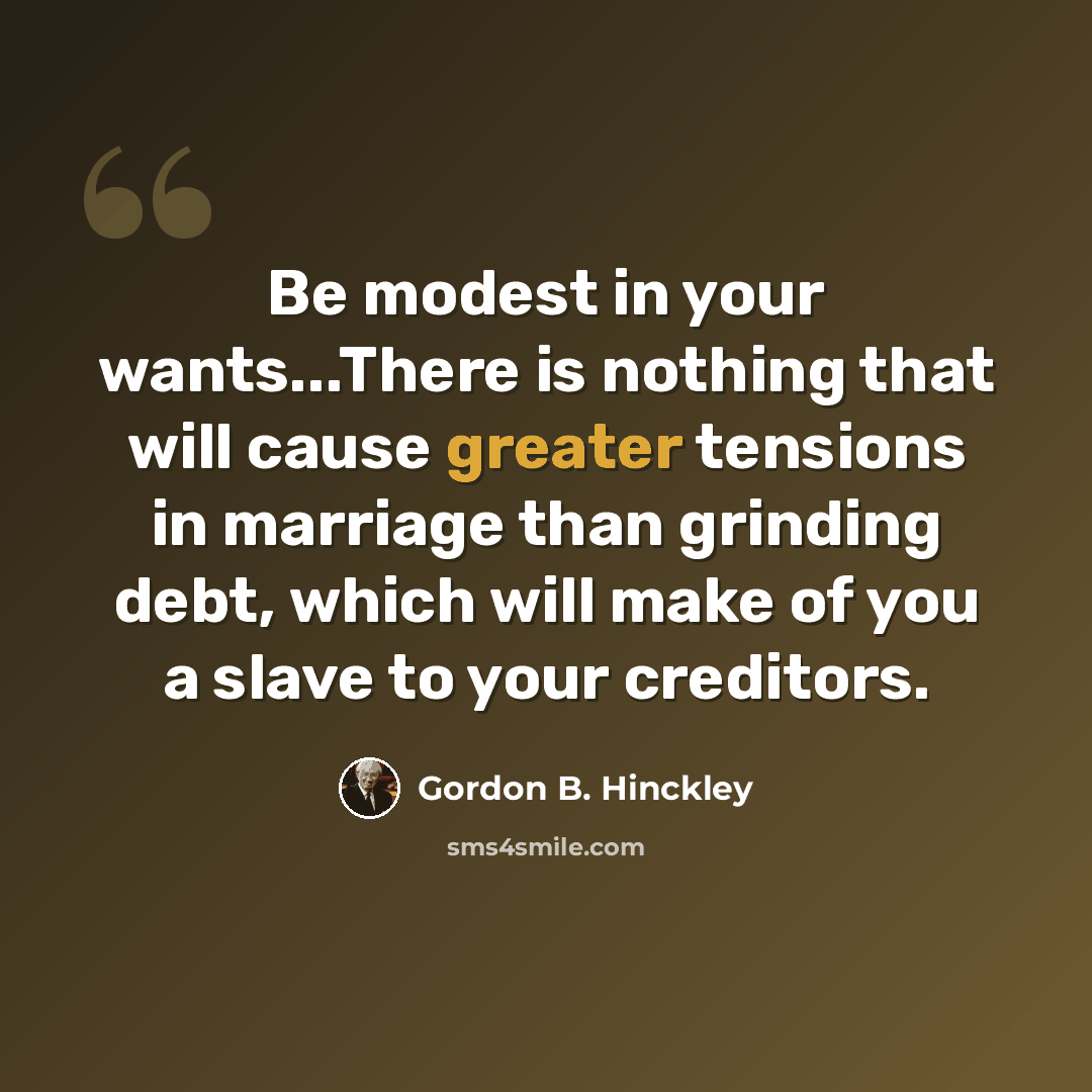 “Be modest in your wants...There is nothing that will cause greater tensions in marriage than grinding debt, which will make of you a slave to your creditors.” quote by Gordon B. Hinckley
