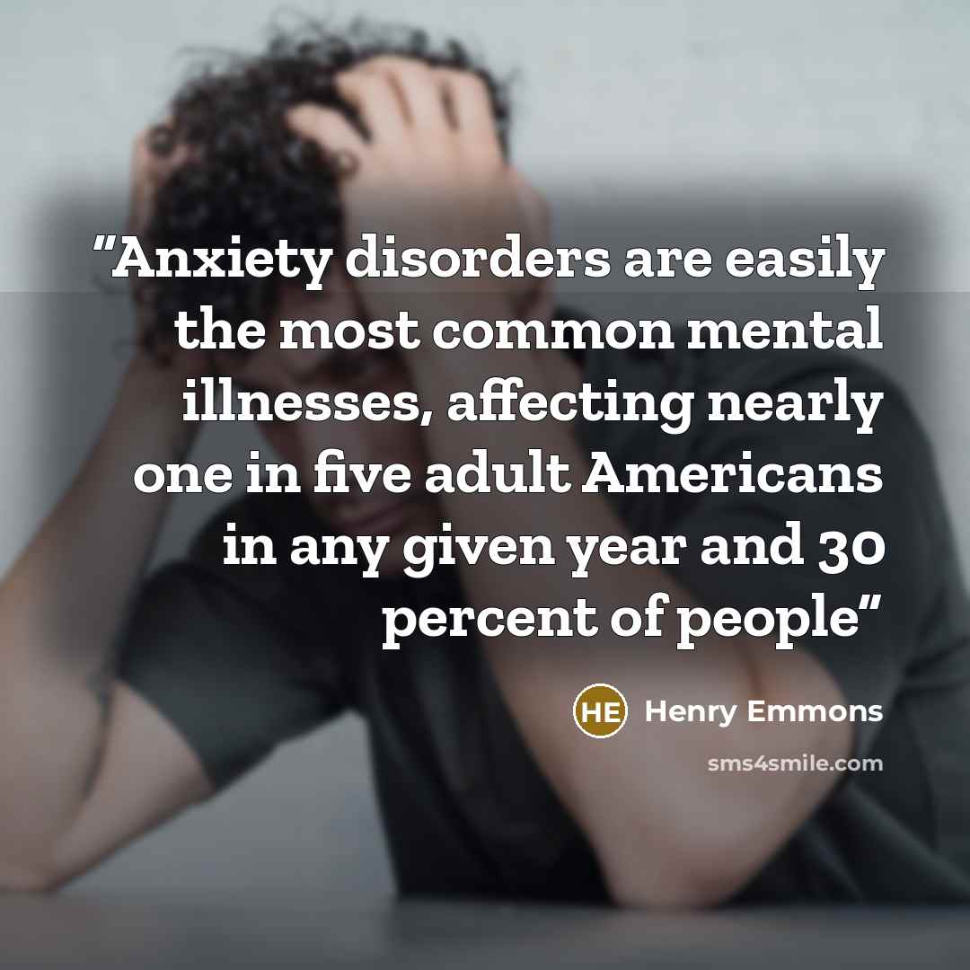 “Anxiety disorders are easily the most common mental illnesses, affecting nearly one in five adult Americans in any given year and 30 percent of people” quote by Henry Emmons