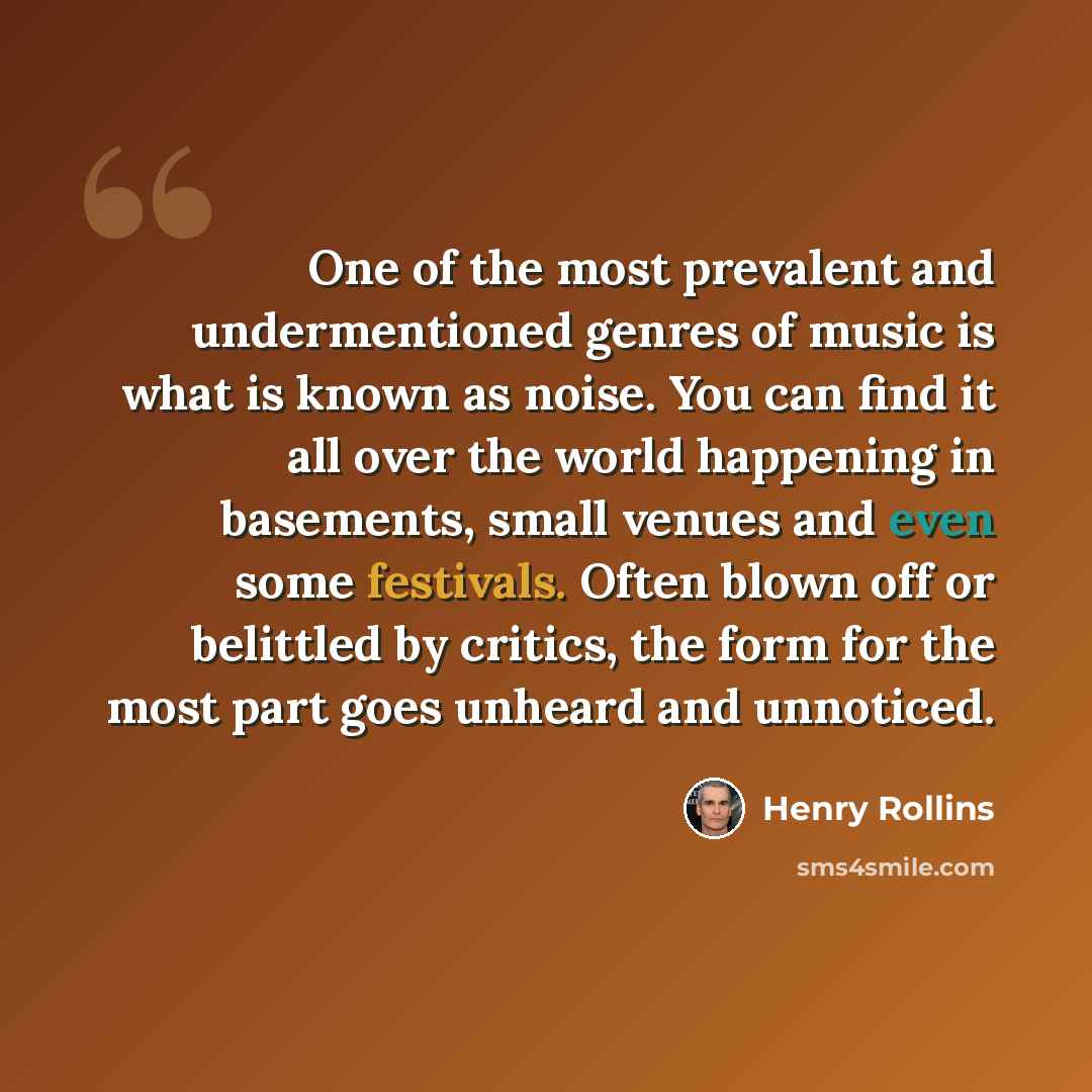 “One of the most prevalent and undermentioned genres of music is what is known as noise. You can find it all over the world happening in basements, small venues and even some festivals. Often blown off or belittled by critics, the form for the most part goes unheard and unnoticed.” quote by Henry Rollins
