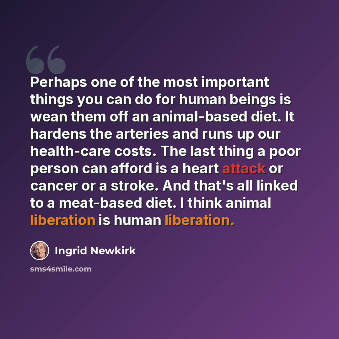 “Perhaps one of the most important things you can do for human beings is wean them off an animal-based diet. It hardens the arteries and runs up our health-care costs. The last thing a poor person can afford is a heart attack or cancer or a stroke. And that's all linked to a meat-based diet. I…” quote by Ingrid Newkirk