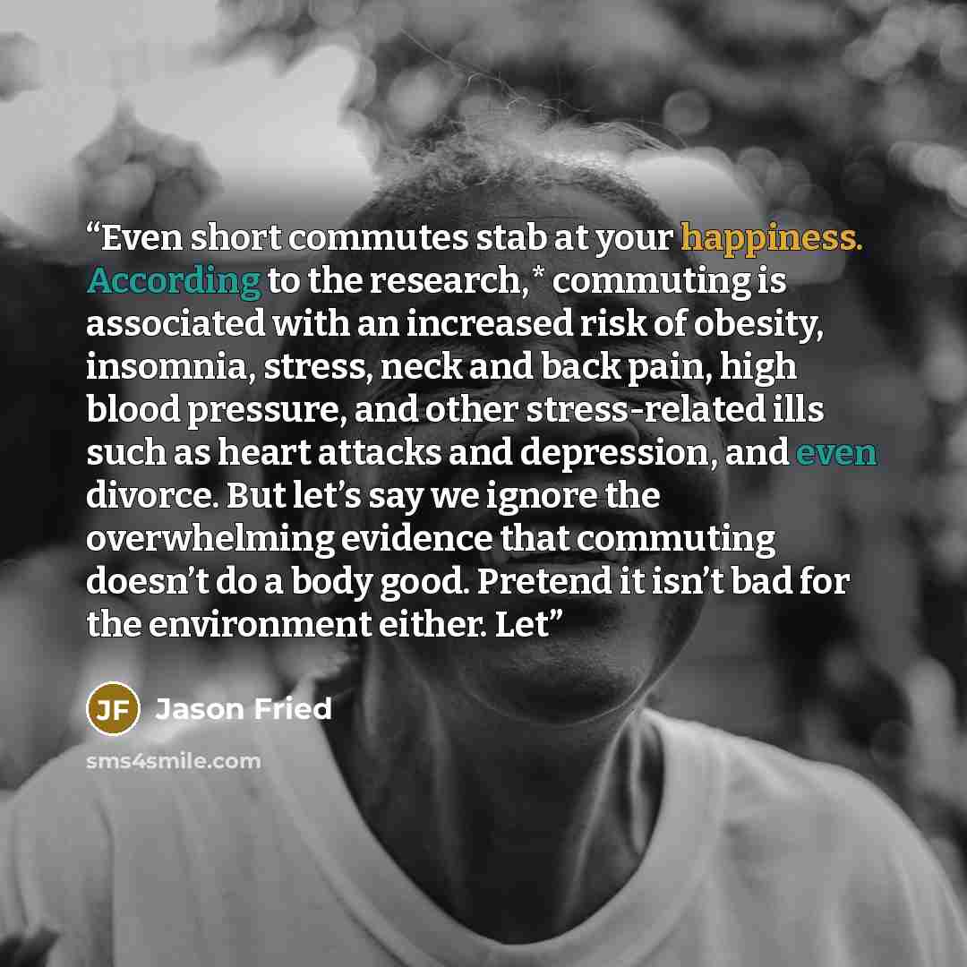 “Even short commutes stab at your happiness. According to the research,* commuting is associated with an increased risk of obesity, insomnia, stress, neck and back pain, high blood pressure, and other stress-related ills such as heart attacks and depression, and even divorce. But let’s say we…” quote by Jason Fried