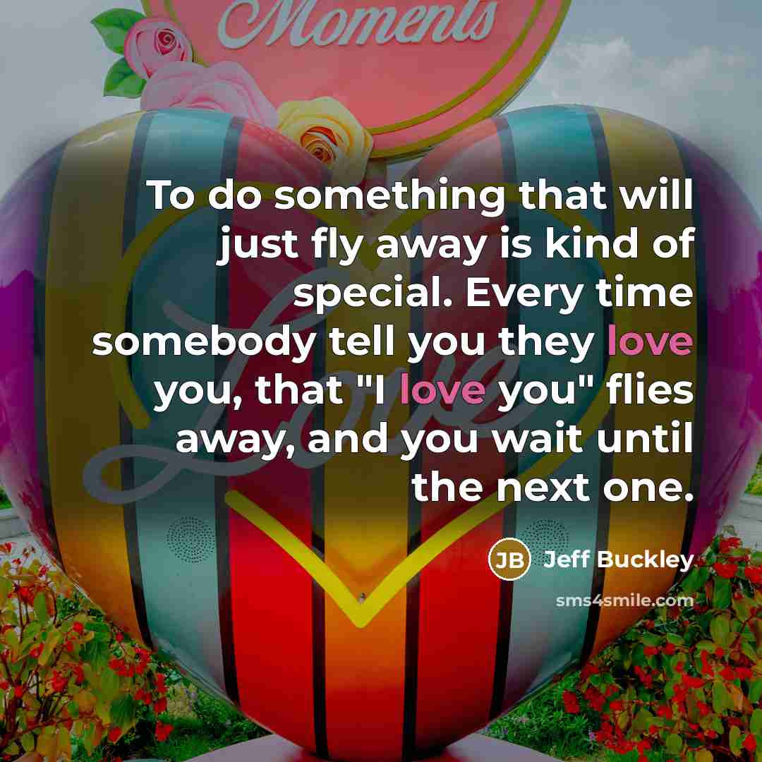 “To do something that will just fly away is kind of special. Every time somebody tell you they love you, that "I love you" flies away, and you wait until the next one.” quote by Jeff Buckley